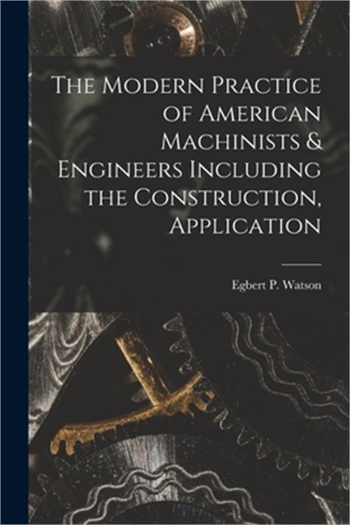 The Modern Practice of American Machinists & Engineers Including the Constructio